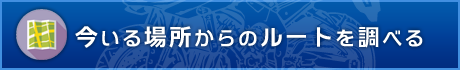 今いる場所からのルートを調べる